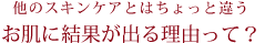 他のスキンケアとはちょっと違うお肌に結果が出る理由って？